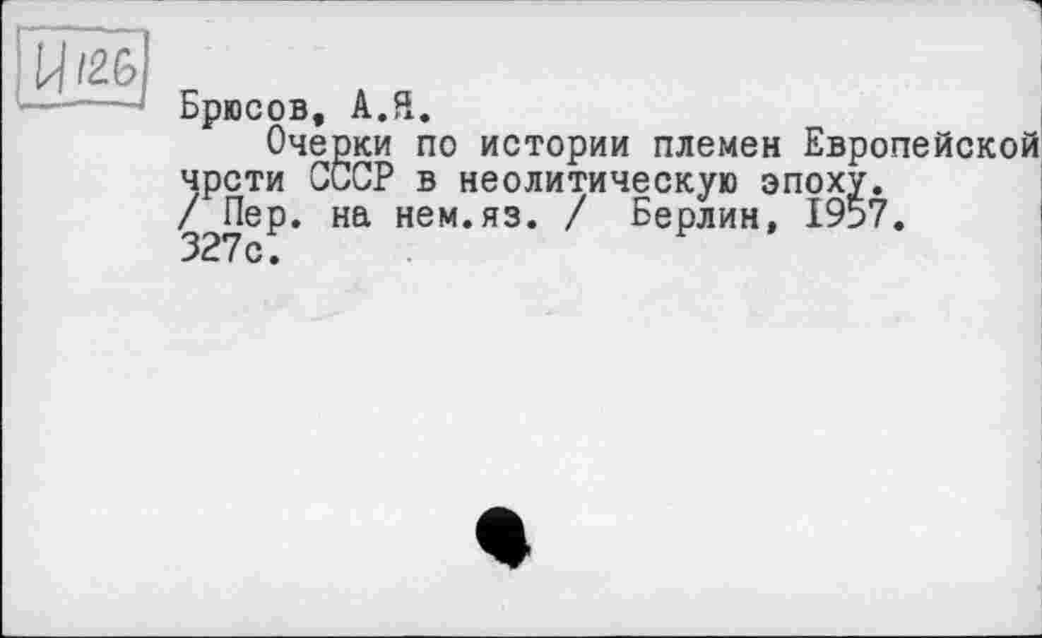 ﻿U/26
Брюсов, А.Я.
Очерки по истории племен Европейской чрсти СССР в неолитическую эпоху.
/ Пер. на нем.яз. / Берлин, 1957.
327с;